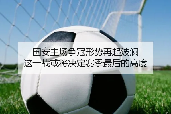 国安主场争冠形势再起波澜 这一战或将决定赛季最后的高度